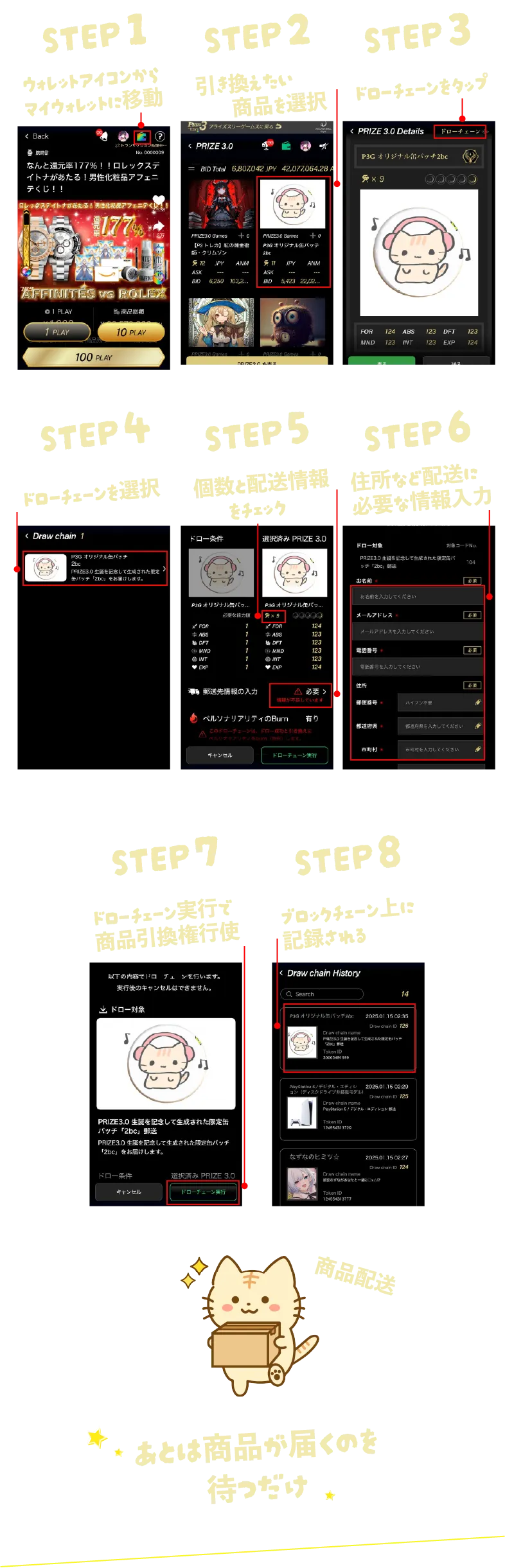 STEP1 ウォレットアイコンからマイウォレットに移動 STEP2 引き換えたい商品を選択 STEP3 ドローチェーンをタップ STEP4 ドローチェーンを選択 STEP5 個数と配送情報をチェック STEP6 住所など配送に必要な情報入力 STEP7 ドローチェーン実行で商品引換権行使 STEP8 ブロックチェーン上に記録される